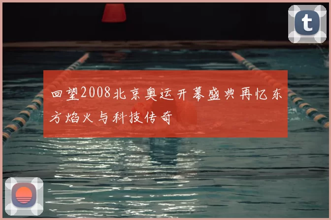 回望2008北京奥运开幕盛典再忆东方焰火与科技传奇
