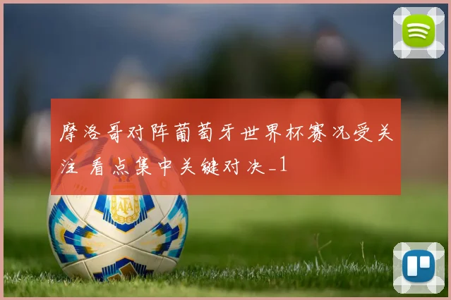 摩洛哥对阵葡萄牙世界杯赛况受关注 看点集中关键对决_1