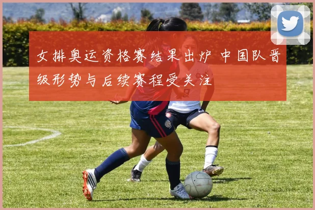 女排奥运资格赛结果出炉 中国队晋级形势与后续赛程受关注