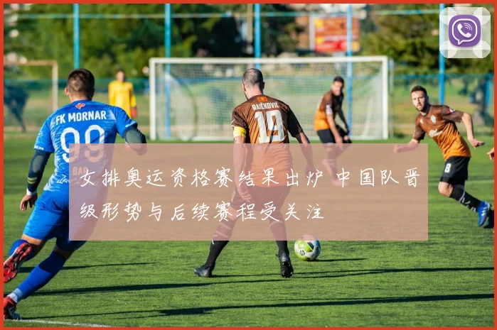 女排奥运资格赛结果出炉 中国队晋级形势与后续赛程受关注