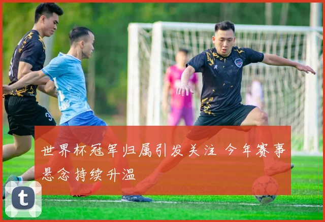世界杯冠军归属引发关注 今年赛事悬念持续升温