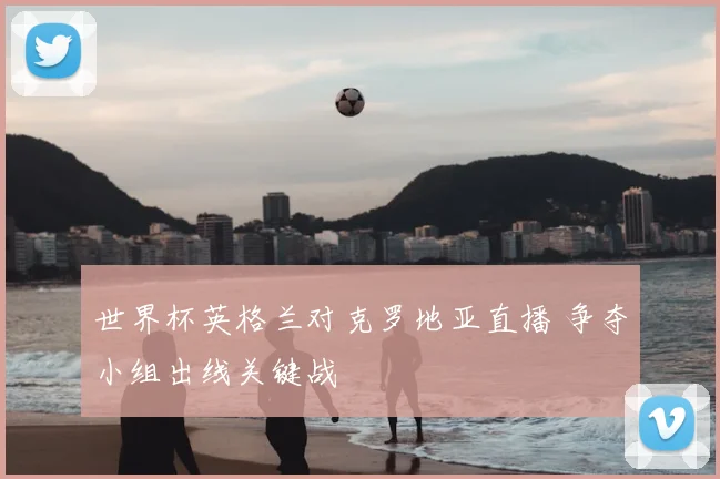 世界杯英格兰对克罗地亚直播 争夺小组出线关键战