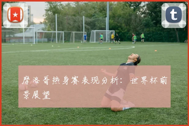 摩洛哥热身赛表现分析:世界杯前景展望