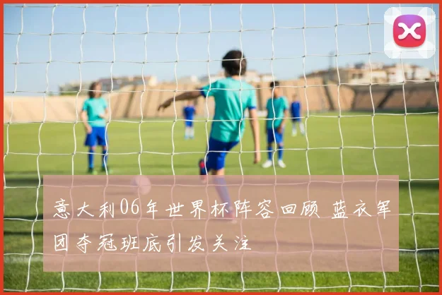 意大利06年世界杯阵容回顾 蓝衣军团夺冠班底引发关注