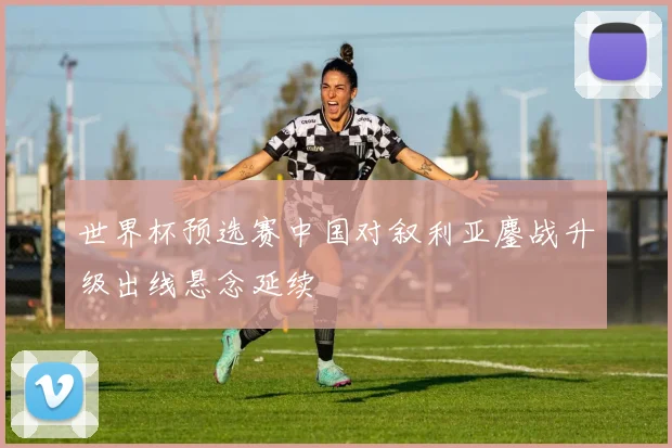 世界杯预选赛中国对叙利亚鏖战升级出线悬念延续