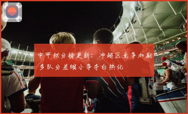 中甲积分榜更新：冲超区竞争加剧 多队分差缩小争夺白热化