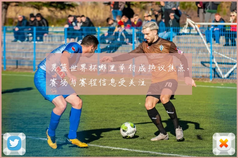 男篮世界杯哪里举行成热议焦点，赛场与赛程信息受关注